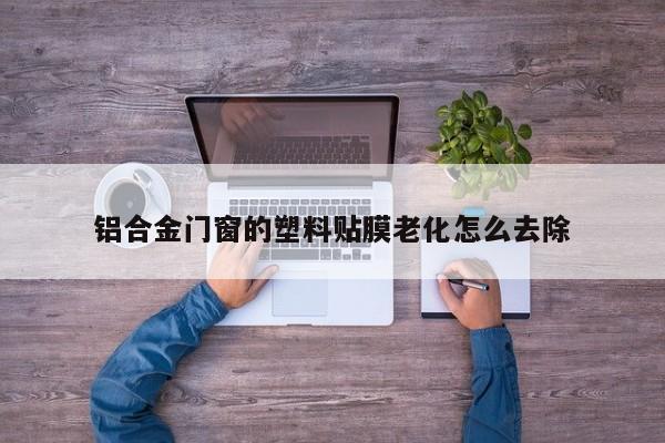 铝合金门窗的塑料贴膜老化怎么去除